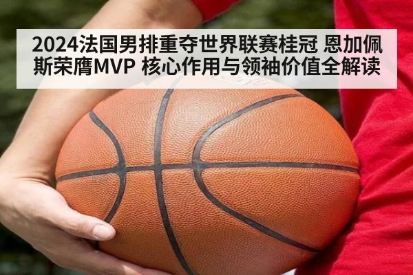2024法国男排重夺世界联赛桂冠 恩加佩斯荣膺MVP 核心作用与领袖价值全解读