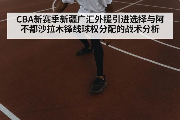 CBA新赛季新疆广汇外援引进选择与阿不都沙拉木锋线球权分配的战术分析