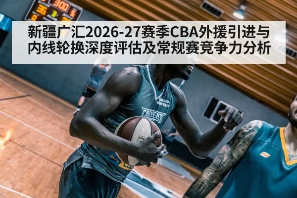 新疆广汇2026-27赛季CBA外援引进与内线轮换深度评估及常规赛竞争力分析